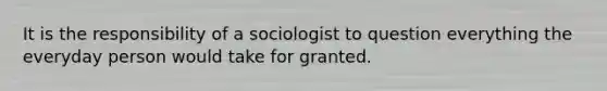 It is the responsibility of a sociologist to question everything the everyday person would take for granted.