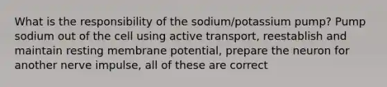 What is the responsibility of the sodium/potassium pump? Pump sodium out of the cell using active transport, reestablish and maintain resting membrane potential, prepare the neuron for another nerve impulse, all of these are correct