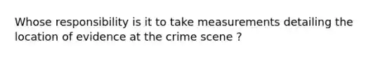 Whose responsibility is it to take measurements detailing the location of evidence at the crime scene ?