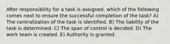 After responsibility for a task is assigned, which of the following comes next to ensure the successful completion of the task? A) The centralization of the task is identified. B) The liability of the task is determined. C) The span of control is decided. D) The work team is created. E) Authority is granted.