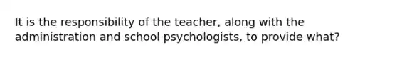 It is the responsibility of the teacher, along with the administration and school psychologists, to provide what?