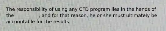 The responsibility of using any CFD program lies in the hands of the __________, and for that reason, he or she must ultimately be accountable for the results.