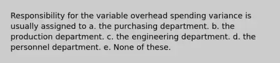 Responsibility for the variable overhead spending variance is usually assigned to a. the purchasing department. b. the production department. c. the engineering department. d. the personnel department. e. None of these.