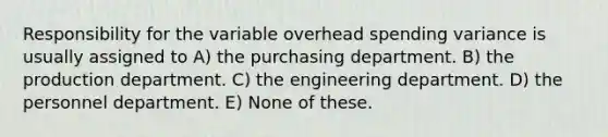 Responsibility for the variable overhead spending variance is usually assigned to A) the purchasing department. B) the production department. C) the engineering department. D) the personnel department. E) None of these.