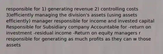 responsible for 1) generating revenue 2) controlling costs 3)efficiently managing the division's assets (using assets efficiently) manager responsible for income and invested capital Responsible for Subsidiary company Accountable for -return on investment -residual income -Return on equity managers r responsible for generating as much profits as they can w those assets