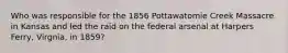 Who was responsible for the 1856 Pottawatomie Creek Massacre in Kansas and led the raid on the federal arsenal at Harpers Ferry, Virgnia, in 1859?