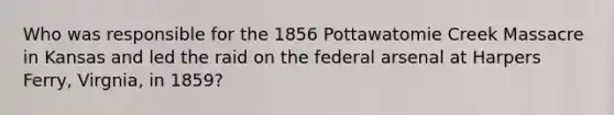 Who was responsible for the 1856 Pottawatomie Creek Massacre in Kansas and led the raid on the federal arsenal at Harpers Ferry, Virgnia, in 1859?