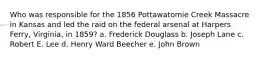 Who was responsible for the 1856 Pottawatomie Creek Massacre in Kansas and led the raid on the federal arsenal at Harpers Ferry, Virginia, in 1859? a. Frederick Douglass b. Joseph Lane c. Robert E. Lee d. Henry Ward Beecher e. John Brown