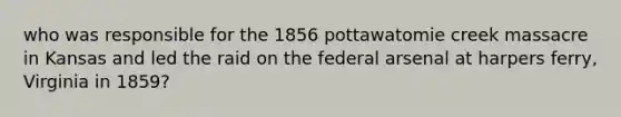 who was responsible for the 1856 pottawatomie creek massacre in Kansas and led the raid on the federal arsenal at harpers ferry, Virginia in 1859?