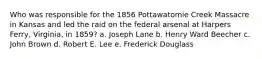 Who was responsible for the 1856 Pottawatomie Creek Massacre in Kansas and led the raid on the federal arsenal at Harpers Ferry, Virginia, in 1859? a. Joseph Lane b. Henry Ward Beecher c. John Brown d. Robert E. Lee e. Frederick Douglass