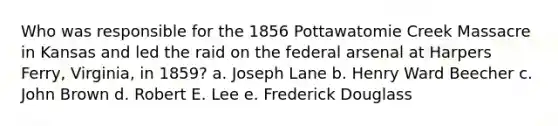 Who was responsible for the 1856 Pottawatomie Creek Massacre in Kansas and led the raid on the federal arsenal at Harpers Ferry, Virginia, in 1859? a. Joseph Lane b. Henry Ward Beecher c. John Brown d. Robert E. Lee e. Frederick Douglass