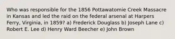 Who was responsible for the 1856 Pottawatomie Creek Massacre in Kansas and led the raid on the federal arsenal at Harpers Ferry, Virginia, in 1859? a) Frederick Douglass b) Joseph Lane c) Robert E. Lee d) Henry Ward Beecher e) John Brown