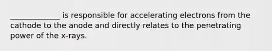 _____________ is responsible for accelerating electrons from the cathode to the anode and directly relates to the penetrating power of the x-rays.