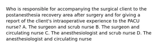 Who is responsible for accompanying the surgical client to the postanesthesia recovery area after surgery and for giving a report of the client's intraoperative experience to the PACU nurse? A. The surgeon and scrub nurse B. The surgeon and circulating nurse C. The anesthesiologist and scrub nurse D. The anesthesiologist and circulating nurse