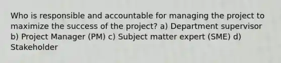 Who is responsible and accountable for managing the project to maximize the success of the project? a) Department supervisor b) Project Manager (PM) c) Subject matter expert (SME) d) Stakeholder