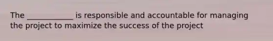 The ____________ is responsible and accountable for managing the project to maximize the success of the project