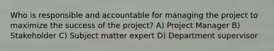 Who is responsible and accountable for managing the project to maximize the success of the project? A) Project Manager B) Stakeholder C) Subject matter expert D) Department supervisor