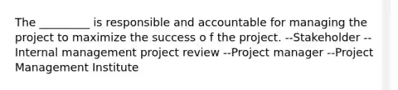 The _________ is responsible and accountable for managing the project to maximize the success o f the project. --Stakeholder --Internal management project review --Project manager --Project Management Institute