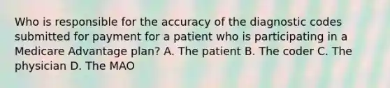 Who is responsible for the accuracy of the diagnostic codes submitted for payment for a patient who is participating in a Medicare Advantage plan? A. The patient B. The coder C. The physician D. The MAO