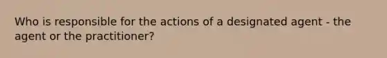 Who is responsible for the actions of a designated agent - the agent or the practitioner?