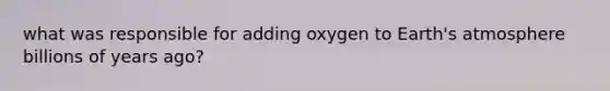 what was responsible for adding oxygen to Earth's atmosphere billions of years ago?