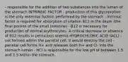 - responsible for the addition of two substances into the lumen of the stomach INTRINSIC FACTOR - production of this glycoprotien is the only essential fuction performed by the stomach - Intrinsic factor is required for absorption of vitamin B12 in the ileum (the final portion of the small intestine) - B12 is necessary for production of normal erythrocytes. A critical decrease or absence of B12 results in pernicious anemia HYDROCHLORIC ACID (ACL) - not formed within the parietal cell; it would destroy the cell - parietal cell forms H+ and releases both H+ and Cl- into the stomach lumen - HCl is responsible for the low pH of between 1.5 and 2.5 within the stomach.