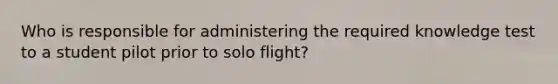 Who is responsible for administering the required knowledge test to a student pilot prior to solo flight?