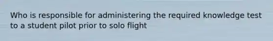 Who is responsible for administering the required knowledge test to a student pilot prior to solo flight