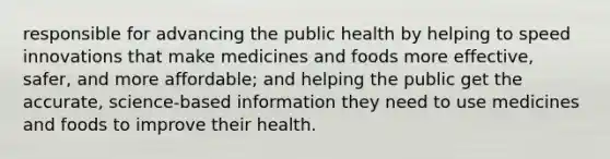 responsible for advancing the public health by helping to speed innovations that make medicines and foods more effective, safer, and more affordable; and helping the public get the accurate, science-based information they need to use medicines and foods to improve their health.