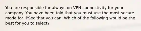 You are responsible for always-on VPN connectivity for your company. You have been told that you must use the most secure mode for IPSec that you can. Which of the following would be the best for you to select?