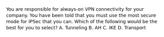 You are responsible for always-on VPN connectivity for your company. You have been told that you must use the most secure mode for IPSec that you can. Which of the following would be the best for you to select? A. Tunneling B. AH C. IKE D. Transport