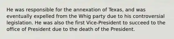 He was responsible for the annexation of Texas, and was eventually expelled from the Whig party due to his controversial legislation. He was also the first Vice-President to succeed to the office of President due to the death of the President.