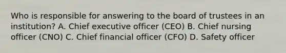 Who is responsible for answering to the board of trustees in an institution? A. Chief executive officer (CEO) B. Chief nursing officer (CNO) C. Chief financial officer (CFO) D. Safety officer