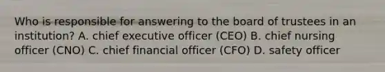 Who is responsible for answering to the board of trustees in an institution? A. chief executive officer (CEO) B. chief nursing officer (CNO) C. chief financial officer (CFO) D. safety officer