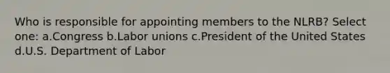 Who is responsible for appointing members to the NLRB? Select one: a.Congress b.Labor unions c.President of the United States d.U.S. Department of Labor