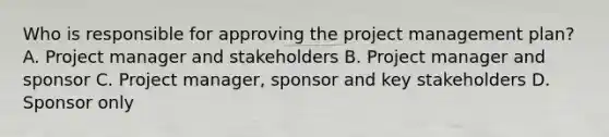 Who is responsible for approving the project management plan? A. Project manager and stakeholders B. Project manager and sponsor C. Project manager, sponsor and key stakeholders D. Sponsor only