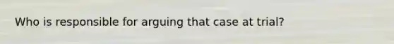 Who is responsible for arguing that case at trial?