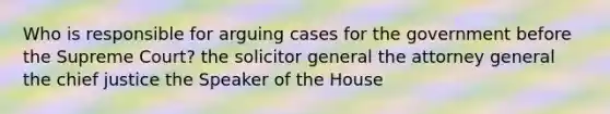 Who is responsible for arguing cases for the government before the Supreme Court? the solicitor general the attorney general the chief justice the Speaker of the House