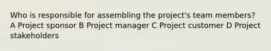 Who is responsible for assembling the project's team members? A Project sponsor B Project manager C Project customer D Project stakeholders