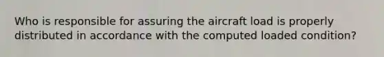 Who is responsible for assuring the aircraft load is properly distributed in accordance with the computed loaded condition?