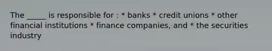 The _____ is responsible for : * banks * credit unions * other financial institutions * finance companies, and * the securities industry