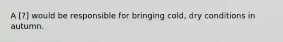 A ​[?] would be responsible for bringing cold, dry conditions in autumn.