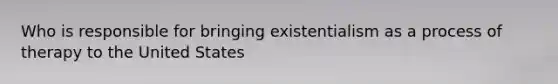 Who is responsible for bringing existentialism as a process of therapy to the United States