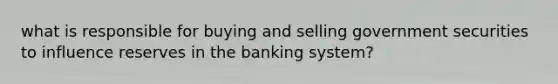 what is responsible for buying and selling government securities to influence reserves in the banking system?