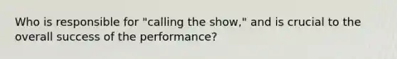 Who is responsible for "calling the show," and is crucial to the overall success of the performance?