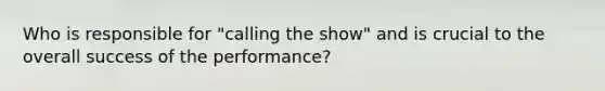 Who is responsible for "calling the show" and is crucial to the overall success of the performance?