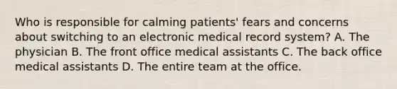 Who is responsible for calming patients' fears and concerns about switching to an electronic medical record system? A. The physician B. The front office medical assistants C. The back office medical assistants D. The entire team at the office.