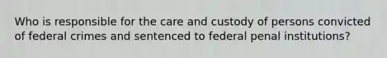 Who is responsible for the care and custody of persons convicted of federal crimes and sentenced to federal penal institutions?