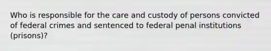 Who is responsible for the care and custody of persons convicted of federal crimes and sentenced to federal penal institutions (prisons)?