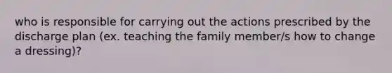 who is responsible for carrying out the actions prescribed by the discharge plan (ex. teaching the family member/s how to change a dressing)?